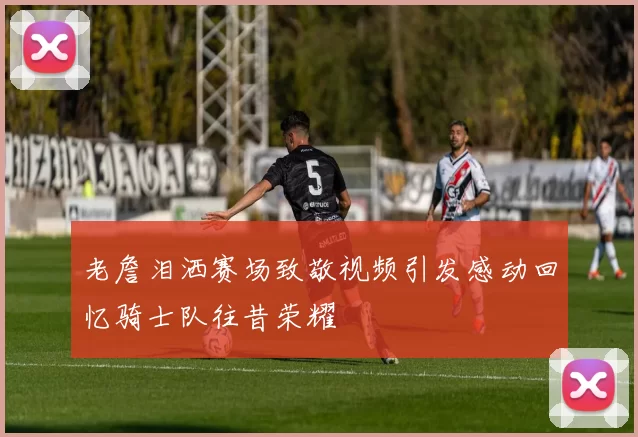 老詹泪洒赛场致敬视频引发感动回忆骑士队往昔荣耀