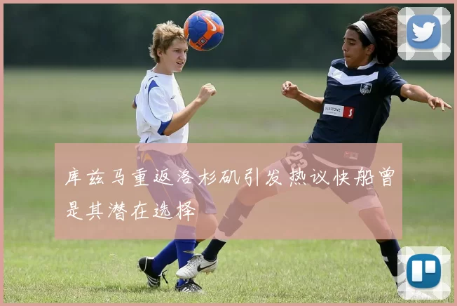 库兹马重返洛杉矶引发热议快船曾是其潜在选择
