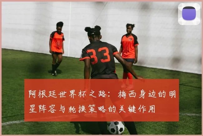 阿根廷世界杯之路：梅西身边的明星阵容与轮换策略的关键作用