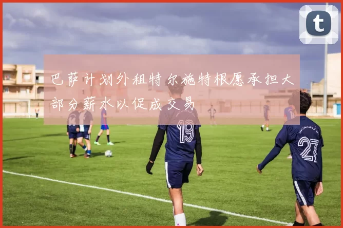 巴萨计划外租特尔施特根愿承担大部分薪水以促成交易
