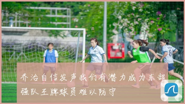 乔治自信发声我们有潜力成为东部强队王牌球员难以防守