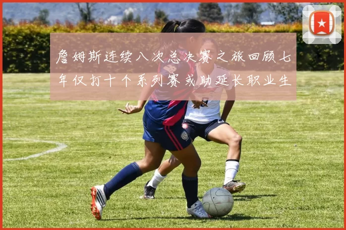 詹姆斯连续八次总决赛之旅回顾七年仅打十个系列赛或助延长职业生涯