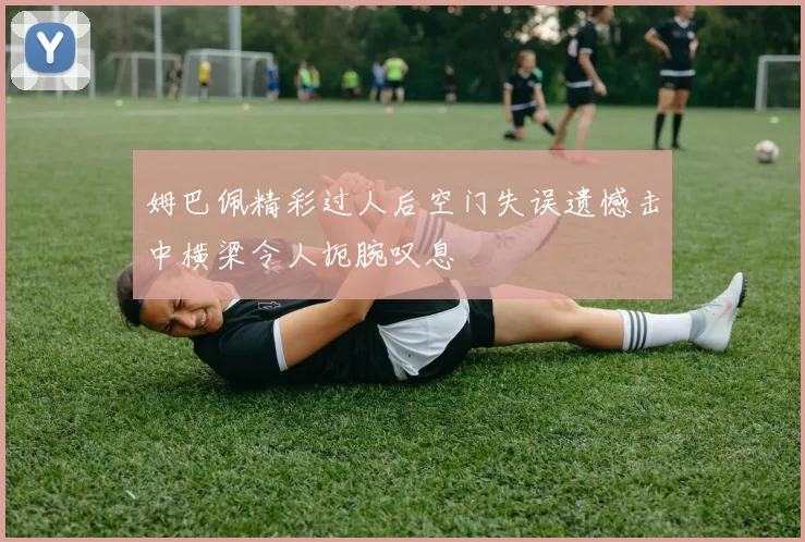 姆巴佩精彩过人后空门失误遗憾击中横梁令人扼腕叹息